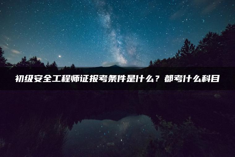 初级安全工程师证报考条件是什么？都考什么科目