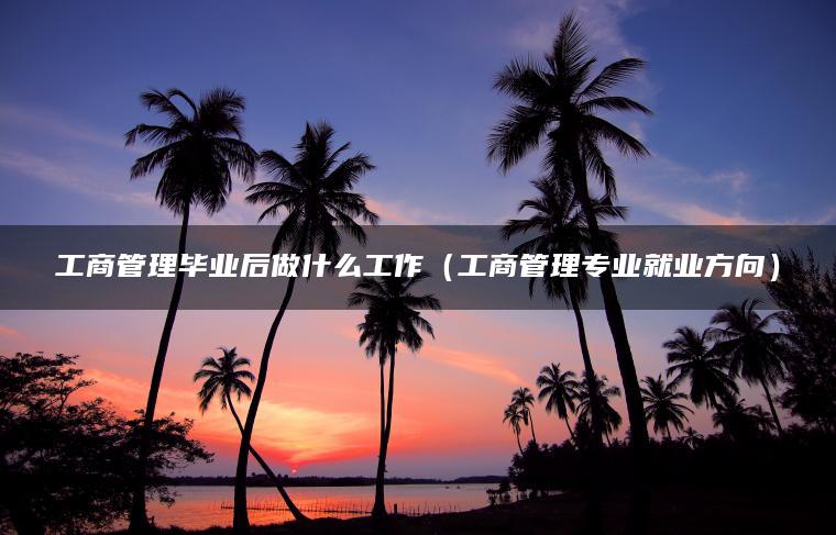 工商管理毕业后做什么工作（工商管理专业就业方向）