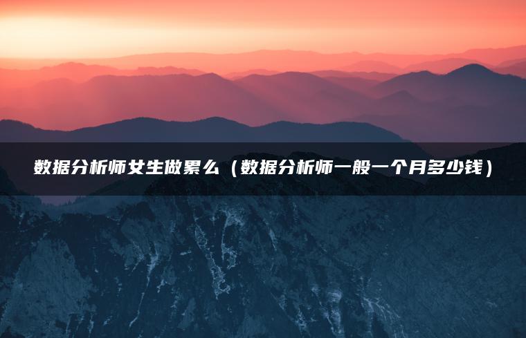 数据分析师女生做累么（数据分析师一般一个月多少钱）