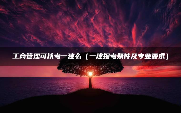 工商管理可以考一建么（一建报考条件及专业要求）