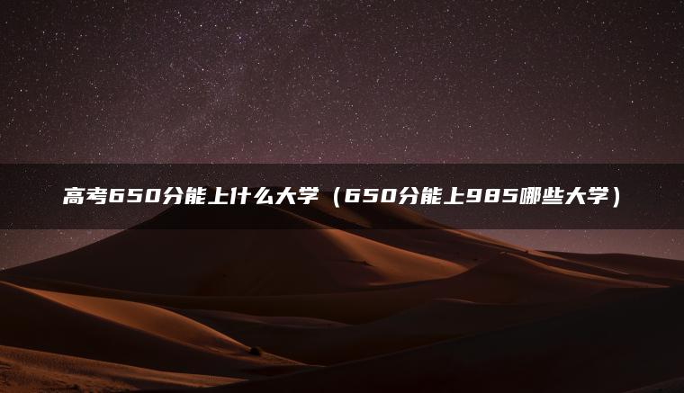 高考650分能上什么大学（650分能上985哪些大学）