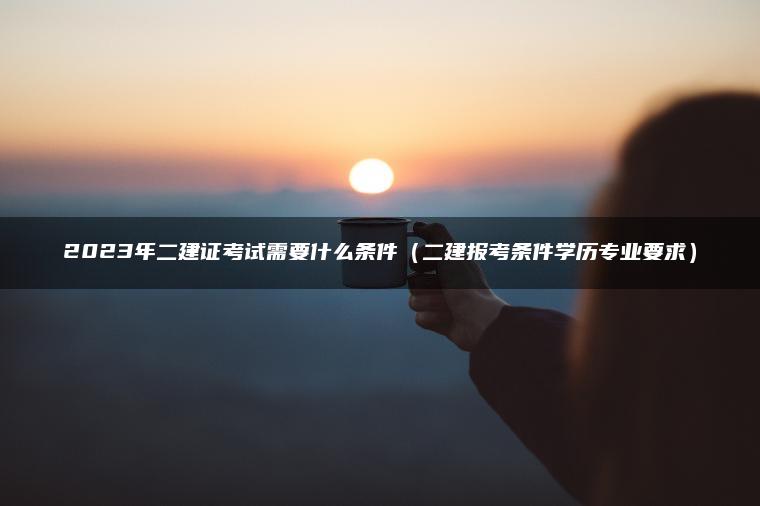 2023年二建证考试需要什么条件（二建报考条件学历专业要求）