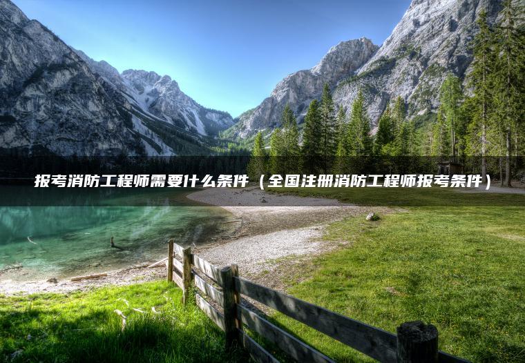 报考消防工程师需要什么条件（全国注册消防工程师报考条件）