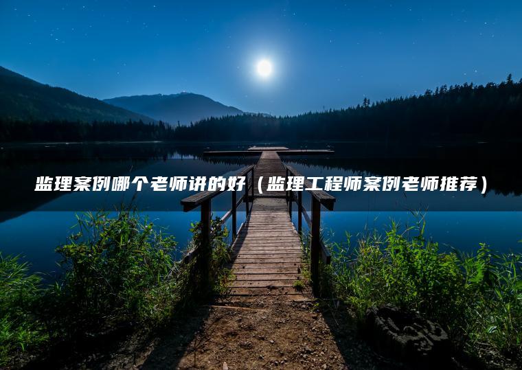 监理案例哪个老师讲的好（监理工程师案例老师推荐）