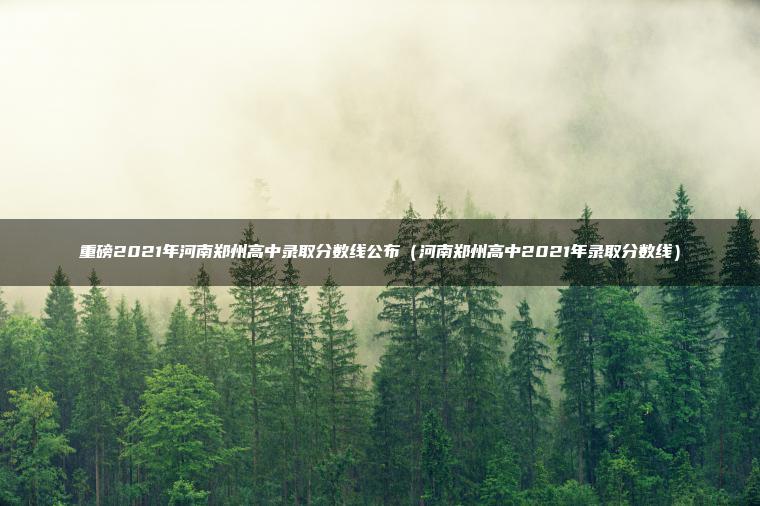重磅2021年河南郑州高中录取分数线公布(河南郑州高中2021年录取分数线)-79学习网