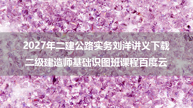 2027年二建公路实务刘洋讲义下载_二级建造师基础识图班课程百度云-79学习网