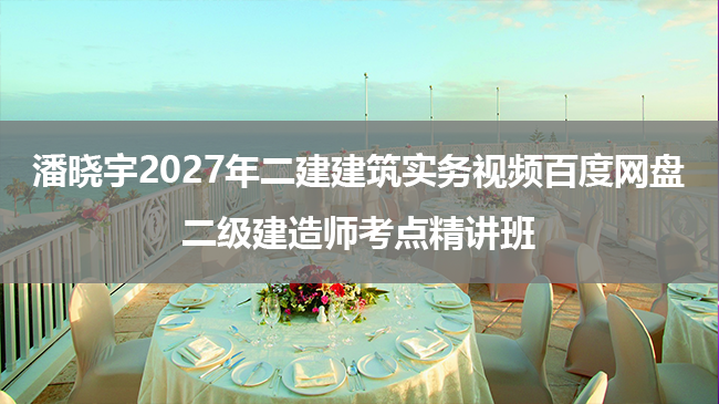 潘晓宇2027年二建建筑实务视频百度网盘_二级建造师考点精讲班-79学习网