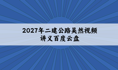 2027年二建公路吴然视频讲义百度云盘_精题必练班+模考特训班-79学习网