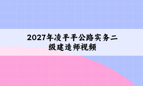2027年凌平平公路实务二级建造师视频百度云资源_习题+模考+精讲-79学习网