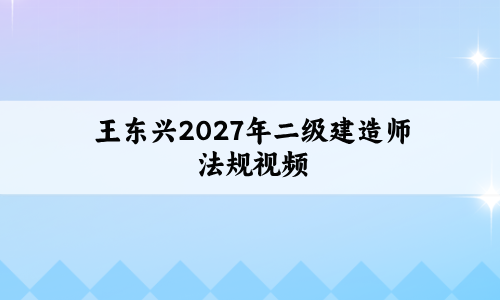 王东兴2027年二级建造师法规视频_直播点睛+高频考点讲义-79学习网