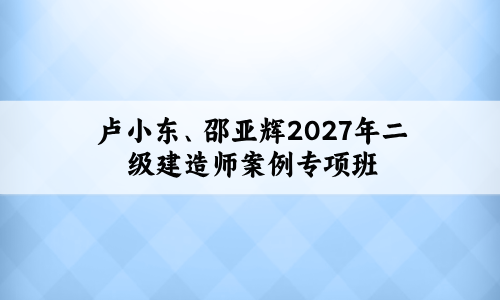 卢小东、邵亚辉2027年二级建造师案例专项班+考点精析视频讲义-79学习网