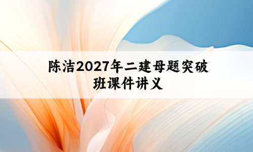 陈洁2027年二建母题突破班课件讲义_二级建造师视频教程-79学习网