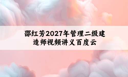 邵红芳2027年管理二级建造师精修母题班视频讲义百度云-79学习网