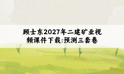 顾士东2027年二建矿业视频课件下载:预测三套卷-79学习网