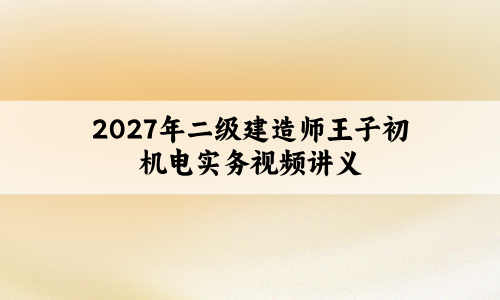 2027年二级建造师王子初机电实务视频讲义（习题解析班+模考金题班）-79学习网